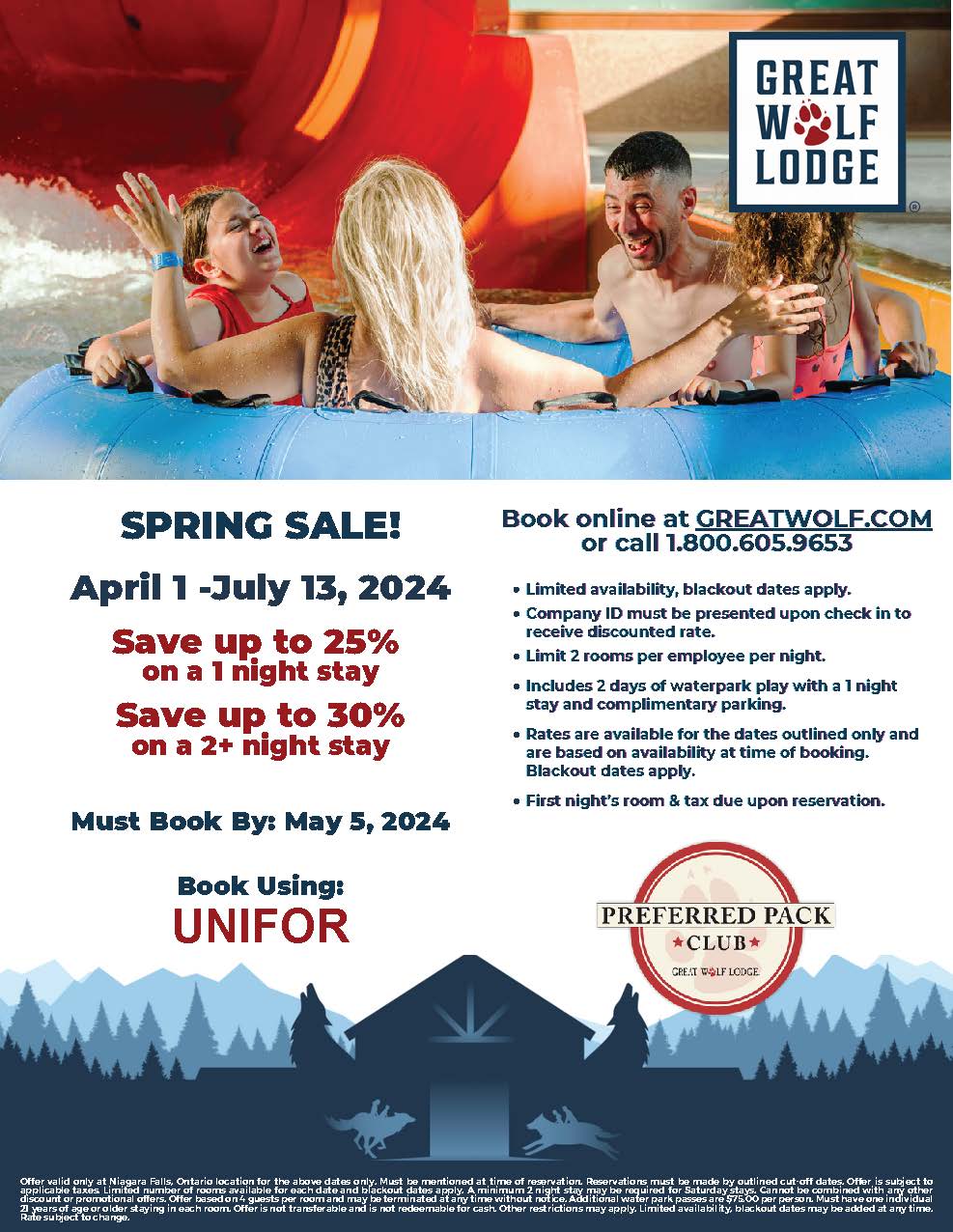 SPRING SALE! April 1 -July 13, 2024 Save up to 25% on a 1 night stay Save up to 30% on a 2+ night stay Must Book By: May 5, 2024 Book Using: UNIFOR Book online at GREATWOLF.COM or call 1.800.605.9653 Limited availability, blackout dates apply. Company ID must be presented upon check in to receive discounted rate. Limit 2 rooms per employee per night. Includes 2 days of waterpark play with a 1 night stay and complimentary parking. Rates are available for the dates outlined only and are based on availability at time of booking. Blackout dates apply. First night’s room & tax due upon reservation.